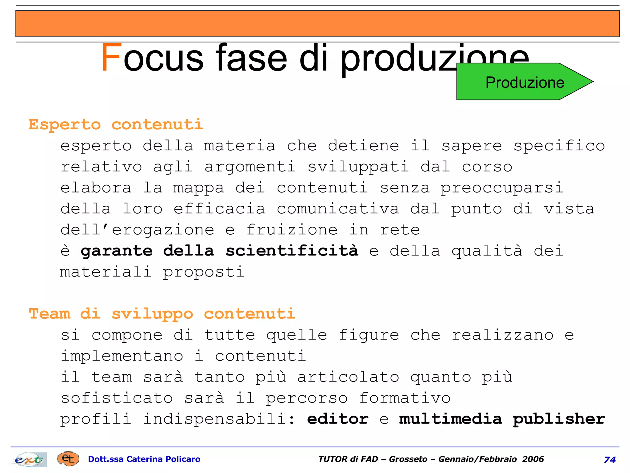 Esperto contenuti esperto della materia che detiene il sapere specifico relativo agli argomenti sviluppati dal corso elabora la mappa dei contenuti senza preoccuparsi della loro efficacia comunicativa dal punto di vista dell’erogazione e fruizione in rete è  garante della scientificità  e della qualità dei materiali proposti Team di sviluppo contenuti  si compone di tutte quelle figure che realizzano e implementano i contenuti il team sarà tanto più articolato quanto più sofisticato sarà il percorso formativo profili indispensabili:  editor  e  multimedia publisher F ocus fase di produzione Produzione 