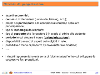aspetti  economici ; contesto  di riferimento (università, training, ecc.); profilo dei  partecipanti  e le condizioni al contorno della loro partecipazione; tipo di  tecnologia  da utilizzare; tipo di  supporto  che l’erogatore è in grado di offrire allo studente; periodo  in cui erogare il corso ( calendarizzazione ); disponibilità o meno di esperti coinvolgibili in rete; possibilità o meno di produrre ex novo materiale didattico; … . I vincoli rappresentano una sorta di “picchettatura” entro cui sviluppare le successive fasi progettuali. Vincoli di progettazione 