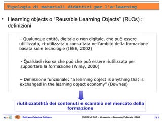 I learning objects o “Reusable Learning Objects” (RLOs) : definizioni  Tipologia di materiali didattici per l’e-learning Qualunque entità, digitale o non digitale, che può essere utililizzata, ri-utilizzata o consultata nell’ambito della formazione basata sulle tecnologie (IEEE, 2002) - Qualsiasi risorsa che può che può essere riutilizzata per supportare la formazione (Wiley, 2000) Definizione funzionale: “a learning object is anything that is exchanged in the learning object economy” (Downes) riutilizzabilità dei contenuti e scambio nel mercato della formazione 