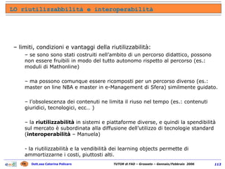limiti, condizioni e vantaggi della riutilizzabilità: se sono sono stati costruiti nell’ambito di un percorso didattico, possono non essere fruibili in modo del tutto autonomo rispetto al percorso (es.: moduli di Mathonline) ma possono comunque essere ricomposti per un percorso diverso (es.: master on line NBA e master in e-Management di Sfera) similmente guidato. l’obsolescenza dei contenuti ne limita il riuso nel tempo (es.: contenuti giuridici, tecnologici, ecc… ) la  riutilizzabilità  in sistemi e piattaforme diverse, e quindi la spendibilità sul mercato è subordinata alla diffusione dell’utilizzo di tecnologie standard ( interoperabilità  – Manuela) - la riutilizzabilità e la vendibilità dei learning objects permette di ammortizzarne i costi, piuttosti alti. LO riutilizzabbilità e interoperabilità 