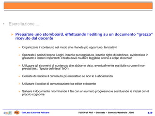 Esercitazione.... Preparare uno storyboard, effettuando l’editing su un documento “grezzo” ricevuto dal docente Organizzate il contenuto nel modo che ritenete più opportuno: lanciatevi! Spezzate i periodi troppo lunghi, inserite punteggiatura, inserite righe di interlinea, evidenziate in grassetto i termini importanti: il testo deve risultare leggibile anche a colpo d’occhio! Utilizzare gli strumenti di contenuto che abbiamo visto: eventualmente sostituite strumenti non previsti (es.: “Ipazia definisce” NO!) Cercate di rendere il contenuto più interattivo se non lo è abbastanza Utilizzare il codice di comunicazione tra editor e docente Salvare il documento rinominando il file con un numero progressivo e sostituendo le iniziali con il proprio cognome   