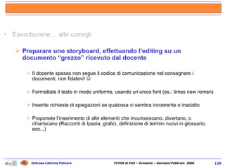Esercitazione.... altri consigli Preparare uno storyboard, effettuando l’editing su un documento “grezzo” ricevuto dal docente Il docente spesso non segue il codice di comunicazione nel consegnare i documenti, non fidatevi!   Formattate il testo in modo uniforme, usando un’unico font (es.: times new roman) Inserite richieste di spiegazioni se qualcosa vi sembra incoerente o inadatto Proponete l’inserimento di altri elementi che incuriosiscano, divertano, o chiariscano (Racconti di Ipazia, grafici, definizione di termini nuovi in glossario, ecc...) 
