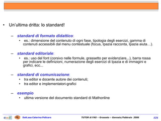 Un’ultima dritta: lo standard! standard di formato didattico : es.: dimensione del contenuto di ogni fase, tipologia degli esercizi, gamma di contenuti accessibili dal menu contestuale (focus, Ipazia racconta, Ipazia aiuta…).  standard editoriale : es.: uso del font (corsivo nelle formule, grassetto per evidenziare,..), barra rossa per indicare le definizioni, numerazione degli esercizi di Ipazia e di immagini e grafici, ecc...  standard di comunicazione : tra editor e docente autore dei contenuti; tra editor e implementatori-grafici esempio ultima versione del documento standard di Mathonline  