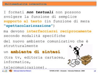 I formati  non testuali  non possono svolgere la funzione di semplice  supporto al testo  (in funzione di mera  “spettacolarizzazione” )  ma devono  interfacciarsi reciprocamente  secondo modalità specifiche  del nuovo ambiente comunicativo che è strutturalmente  un  ambiente di sintesi   (tra tv, editoria cartacea, informatica,  telecomunicazione). Multimedialità interattiva 