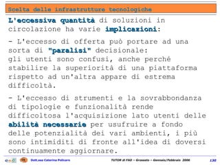 L'eccessiva quantità  di soluzioni in circolazione ha varie  implicazioni :  - L'eccesso di offerta può portare ad una sorta di  "paralisi"  decisionale:  gli utenti sono confusi, anche perché stabilire la superiorità di una piattaforma rispetto ad un'altra appare di estrema difficoltà. - L'eccesso di strumenti e la sovrabbondanza di tipologie e funzionalità rende difficoltosa l'acquisizione lato utenti delle  abilità necessarie  per usufruire a fondo delle potenzialità dei vari ambienti, i più sono intimiditi di fronte all'idea di doversi continuamente aggiornare. Scelta delle infrastrutture tecnologiche 