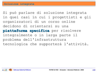 Soluzione integrata Si può parlare di soluzione integrata in quei casi in cui i progettisti e gli organizzatori di un corso online decidono di orientarsi su una  piattaforma specifica  per risolvere integralmente o in larga parte il problema dell'infrastruttura tecnologica che supporterà l'attività.  