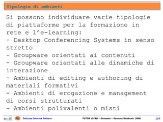 Si possono individuare varie tipologie di piattaforme per la formazione in rete e l’e-learning:  - Desktop Conferencing Systems in senso stretto  - Groupware orientati ai contenuti  - Groupware orientati alle dinamiche di interazione  - Ambienti di editing e authoring di materiali formativi  - Ambienti di erogazione e management di corsi strutturati  - Ambienti polivalenti o misti  Tipologie di ambienti 
