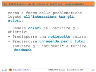 Messa a fuoco delle problematiche legate  all'interazione tra gli attori :  - Essere  chiari  nel definire gli obiettivi - Predisporre una  netiquette  chiara - Predisporre  un'agenda per i tutor   - Invitare gli "studenti" a fornire  feedback Le interazioni in un corso e-learning: suggerimenti 