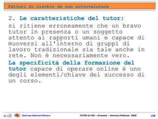 2.  Le caratteristiche del tutor :  si ritiene erroneamente che un bravo tutor in presenza o un soggetto attento ai rapporti umani e capace di muoversi all'interno di gruppi di lavoro tradizionale sia tale anche in rete. Non è necessariamente vero.  La specificità della formazione del tutor  capace di operare online è uno degli elementi/chiave del successo di un corso. Fattori di rischio da non sottovalutare 