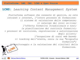 Piattaforme, LMS, CMS, LCMS e Open Source LCMS:   Learning   Content Management System Piattaforma software che consente di gestire, su rete intranet o internet, l'intero processo di formazione:  il sistema di valutazione delle competenze;  il catalogo dei corsi on-line;  l'offerta formativa (tradizionale e non);  la pianificazione dei curricula formativi;  i processi di iscrizione, registrazione e autorizzazione degli allievi;  l'erogazione di corsi web based;  il tracking dell'utente, ossia la sua "biografia formativa";  il monitoraggio e la valutazione dei risultati della formazione.  LCMS 