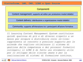 Il Learning Content Management System costituisce quindi qualcosa di più e di diverso rispetto a un mezzo per erogare e distribuire corsi on-line: rappresenta un concreto e prezioso supporto per le aziende che vogliono ottimizzare il sistema di gestione delle competenze e dei processi formativi collegati; il LCMS è di fatto uno strumento utile per lo sviluppo delle risorse umane e per la realizzazione di sistemi di formazione continua. Piattaforme, LMS, CMS, LCMS e Open Source Componenti Content management:  supporto ad editor per produzione moduli didattici Content delivery:  distribuzione e organizzazione moduli didattici Community:  supporto all’interazione tra i partecipanti all’azione formativa 