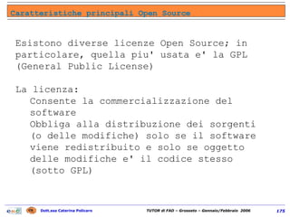 Esistono diverse licenze Open Source; in particolare, quella piu' usata e' la GPL (General Public License) La licenza: Consente la commercializzazione del software Obbliga alla distribuzione dei sorgenti (o delle modifiche) solo se il software viene redistribuito e solo se oggetto delle modifiche e' il codice stesso (sotto GPL) Caratteristiche principali Open Source 