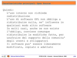 Quindi: L'uso interno non richiede redistribuzione L'uso di software GPL non obbliga a ridistribuire nulla, ne' influenza in qualsiasi modo altro software In molti casi, anche se non esiste l'obbligo, conviene comunque ridistribuire le modifiche fatte, per usufruire del supporto della comunita' degli utenti e sviluppatori Il software puo' essere liberamente modificato, copiato e adattato  Caratteristiche principali Open Source 
