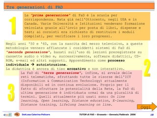 Tre generazioni di FAD  1 2 3 Oggi La  "prima generazione"   di FaD è la scuola per corrispondenza. Nata già nell'Ottocento, negli USA e in Canada. Varie Università e Istituzioni vendevano formazione veicolata grazie all'invio per posta di libri, dispense e test; ai corsisti era richiesto di restituire i moduli compilati, per verificare i loro progressi. Negli anni '50 e '60, con la nascita del mezzo televisivo, a queste metodologie vennero affiancate i cosiddetti sistemi di FaD di  "seconda generazione" , basati sull'uso di lezioni preregistrate su cassette audio o video e, successivamente, software didattici, CD-ROM, e-mail ed altri supporti. Apprendimento come  processo individuale     autoistruzione .  La didattica è ancora di tipo  erogativo  e non interattivo. La FaD di   "terza generazione" , infine, si avvale delle reti telematiche, sfruttando tutte le risorse dell'ICT (Information & Communication Technology) attualmente disponibili ed in continua evoluzione. Proprio per il fatto di sfruttare le potenzialità della Rete, la FaD di ultima generazione è individuata ormai da una pluralità di termini. Quelli attualmente più usati sono:  On line learning ,  Open learning ,  Distance education ,  E-learning ,  Distance training ,  Lifelong learning on line . 