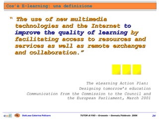 “  The use of new multimedia technologies and the Internet  to improve the quality of learning  by facilitating access to resources and services as well as remote exchanges and collaboration.” The eLearning Action Plan:  Designing tomorrow’s education Communication from the Commission to the Council and the European Parliament, March 2001 Cos’è E-learning: una definizione ... 