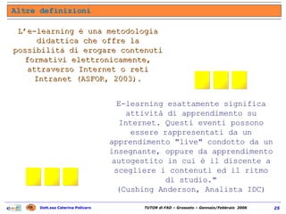 L’e-learning è una metodologia didattica che offre la possibilità di erogare contenuti formativi elettronicamente, attraverso Internet o reti Intranet (ASFOR, 2003). E-learning esattamente significa attività di apprendimento su Internet. Questi eventi possono essere rappresentati da un apprendimento "live" condotto da un insegnante, oppure da apprendimento autogestito in cui è il discente a scegliere i contenuti ed il ritmo di studio." (Cushing Anderson, Analista IDC) Altre definizioni ... ... 