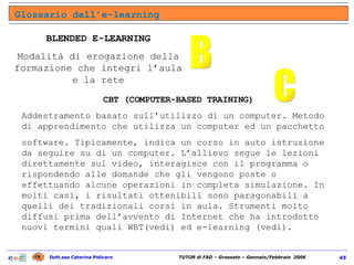 Glossario dell’e-learning B BLENDED E-LEARNING Modalità di erogazione della formazione che integri l’aula e la rete CBT (COMPUTER-BASED TRAINING) Addestramento basato sull’utilizzo di un computer. Metodo di apprendimento che utilizza un computer ed un pacchetto software. Tipicamente, indica un corso in auto istruzione da seguire su di un computer. L’allievo segue le lezioni direttamente sul video, interagisce con il programma o rispondendo alle domande che gli vengono poste o effettuando alcune operazioni in completa simulazione. In molti casi, i risultati ottenibili sono paragonabili a quelli dei tradizionali corsi in aula. Strumenti molto diffusi prima dell’avvento di Internet che ha introdotto nuovi termini quali WBT(vedi) ed e-learning (vedi). C 