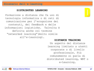 Glossario dell’e-learning D DISTRIBUTED LEARNING Formazione a distanza che fa uso di tecnologia informatica o di reti di comunicazione per l’erogazione dei contenuti, dei feedback e delle informazioni logistiche.  Talvolta è definita anche col termine “networked learning”(molto simile all’e-learning). DISTANCE TRAINING Un aspetto del distance learning limitato a utenti corporate o di livello professionale. Più comunemente si parla di distributed learning, WBT o e-Learning. 