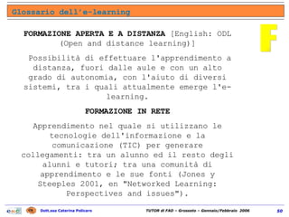 FORMAZIONE APERTA E A DISTANZA  [English: ODL (Open and distance learning)] Possibilità di effettuare l'apprendimento a distanza, fuori dalle aule e con un alto grado di autonomia, con l'aiuto di diversi sistemi, tra i quali attualmente emerge l'e-learning. FORMAZIONE IN RETE Apprendimento nel quale si utilizzano le tecnologie dell'informazione e la comunicazione (TIC) per generare collegamenti: tra un alunno ed il resto degli alunni e tutori; tra una comunità di apprendimento e le sue fonti (Jones y Steeples 2001, en "Networked Learning: Perspectives and issues"). F Glossario dell’e-learning 