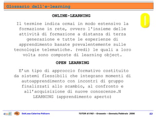 ONLINE-LEARNING  Il termine indica ormai in modo estensivo la formazione in rete, ovvero l'insieme delle attività di formazione a distanza di terza generazione e tutte le esperienze di apprendimento basate prevalentemente sulle tecnologie telematiche. (vedi) le quali a loro volta sono composte di learning object. OPEN LEARNING E’un tipo di approccio formativo costituito da sistemi flessibili che integrano momenti di autoapprendimento con incontri di gruppo finalizzati allo scambio, al confronto e all’acquisizione di nuove conoscenze.N LEARNING (apprendimento aperto) Glossario dell’e-learning O 