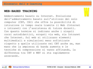 WEB-BASED TRAINING Addestramento basato su Internet. Evoluzione dell’addestramento basato sull’utilizzo del solo computer (CBT, CAI) che offre la possibilità di istruzione in tempo reale tramite il Web (Internet o intranet) con l’assistenza di tutore docenti. Con questo termine si indicano anche i singoli corsi autodidattici, erogati via web, sia Intranet che Internet. Sul web si utilizzano elementi multimediali e simulazioni meno sofisticate rispetto a quelle utilizzate nei CBT anche se, man mano che la ampiezza di banda aumenta e le tecniche di compressione si vanno affinando, la differenza tra CBT e WBT si sta rapidamente azzerando. Glossario dell’e-learning W 