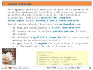 Nell’apprendimento collaborativo in rete (e in generale in tutte le tipologie di formazione a distanza che prevedono la centralità del momento dialogico) sono necessarie riflessioni legate alla  qualità dei supporti tecnologici  ed  all’ecologia della comunicazione Non si tratta solo di rispettare una  netiquette ,  ma: di regolare accuratamente i  flussi comunicativi   di consentire una bilanciata  partecipazione  di tutti gli attori  di definire  la  qualità e quantità  della comunicazione ammessa in un determinato contesto di specificare le  regole  della pertinenza e congruenza o il “formato” specifico da utilizzare, ecc. Alcuni problemi: antagonismo narcisismo, esibizionismo, protagonismo dispersività, non pertinenza degli apporti emarginazione o accaparramento creazione di gruppi e sottogruppi in conflitto Alcuni problemi 