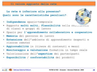 La rete è inferiore alla presenza?  Quali sono le caratteristiche peculiari? Indipendenza  spazio-temporale Rapporto  molti molti .  Flessibilità  nella costruzione di classi e gruppi di lavoro Spazio per  l’apprendimento collaborativo e cooperativo Memoria  del percorso di lavoro Estensione  dell’ambiente di apprendimento (esperti e risorse remote) Aggiornabilità  in itinere di contenuti e mezzi Monitoraggio e valutazione  formativa in tempo reale Valorizzazione dell’ expertise  dei partecipanti Esponibilità  /  confrontabilità  dei prodotti Il valore aggiunto della rete 
