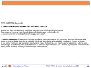 TESTO ALLEGATO 2 (Esercizio 2):    IL TRASFERIMENTO DEI FORMATI DELLA DIDATTICA IN RETE Verso la rete si stanno rapidamente trasferendo gran parte della attività didattiche in presenza. Cosa accade nel momento in cui i formati classici della didattica sono trasferiti nella rete?  Le seguenti sono ipotrsi. Potete perfezionarle o aggiungerne altre?     La  didattica espositiv a  (lezione) viene ridefinita. Avrebbe poco senso impiegare la rete per cercare di riprodurvi il modello della lezione in presenza d’aula. Sono diverse le attività richieste agli attori, è diversa la modalità di introduzione, l'uso del contenuto. In una lezione tradizionale la presentazione è orale, non si inizia a studiare finché non inizia la lezione, la disciplina è esterna, esiste meno dialogo; in una lezione  online  le attività iniziano sia prima che dopo l’interazione con il docente, ai partecipanti si richiedono altre attività, ad es.  browsing, searching  di informazioni più o meno definite. 