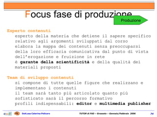 Esperto contenuti esperto della materia che detiene il sapere specifico relativo agli argomenti sviluppati dal corso elabora la mappa dei contenuti senza preoccuparsi della loro efficacia comunicativa dal punto di vista dell’erogazione e fruizione in rete è  garante della scientificità  e della qualità dei materiali proposti Team di sviluppo contenuti  si compone di tutte quelle figure che realizzano e implementano i contenuti il team sarà tanto più articolato quanto più sofisticato sarà il percorso formativo profili indispensabili:  editor  e  multimedia publisher F ocus fase di produzione Produzione 