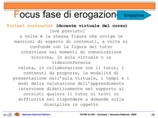 Virtual instructor  (docente virtuale del corso)  [ove previsto] a volte è la stessa figura che svolge le mansioni di esperto di contenuti, a volte si confonde con la figura del tutor interviene nei momenti di comunicazione sincrona, in aula virtuale o in videoconferenza valuta, in collaborazione con il tutor, i contenuti da proporre, le modalità di presentazione nell’aula virtuale, i tempi e i modi della valutazione dell’apprendimento interviene didatticamente nel supporto ai corsisti qualora il tutor si trovi in difficoltà nel rispondere a domande sulla disciplina in oggetto F ocus fase di erogazione (1/2) Erogazione 
