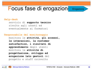 Help-desk servizio di  supporto tecnico  rivolto agli utenti ed eventualmente ai formatori Responsabile del monitoraggio monitora le  attività, gli accessi, le interazioni, la customer satisfaction, i risultati di apprendimento  degli utenti monitora le  attività di progettazione, sviluppo ed erogazione lato gestori  del progetto e staff coinvolto F ocus fase di erogazione (2/2) Erogazione 