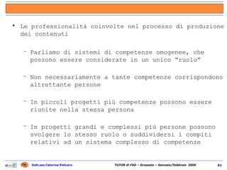 Le professionalità coinvolte nel processo di produzione dei contenuti Parliamo di sistemi di competenze omogenee, che possono essere considerate in un unico “ruolo” Non necessariamente a tante competenze corrispondono altrettante persone In piccoli progetti più competenze possono essere riunite nella stessa persona In progetti grandi e complessi più persone possono svolgere lo stesso ruolo o suddividersi i compiti relativi ad un sistema complesso di competenze 