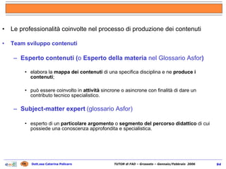 Le professionalità coinvolte nel processo di produzione dei contenuti Team sviluppo contenuti Esperto contenuti ( o  Esperto della materia  nel Glossario Asfor ) elabora la  mappa dei contenuti  di una specifica disciplina e ne  produce i contenuti ; può essere coinvolto in  attività  sincrone o asincrone con finalità di dare un contributo tecnico specialistico. Subject-matter expert   (glossario Asfor) esperto di un  particolare argomento  o  segmento del percorso didattico  di cui possiede una conoscenza approfondita e specialistica. 