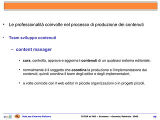 Le professionalità coinvolte nel processo di produzione dei contenuti Team sviluppo contenuti   content manager cura , controlla, approva e aggiorna  i contenuti  di un qualsiasi sistema editoriale;  normalmente è il soggetto che  coordina  la produzione e l’implementazione dei contenuti, quindi coordina il team degli editor e degli implementatori; a volte coincide con il web editor in piccole organizzazioni o in progetti piccoli. 