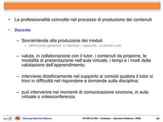 Le professionalità coinvolte nel processo di produzione dei contenuti Docente Sovraintende alla produzione dei moduli definizione generica: si riferisce – appunto - a diversi ruoli valuta, in collaborazione con il tutor, i contenuti da proporre, le modalità di presentazione nell’aula virtuale, i tempi e i modi della valutazione dell’apprendimento; interviene didatticamente nel supporto ai corsisti qualora il tutor si trovi in difficoltà nel rispondere a domande sulla disciplina;  può intervenire nei momenti di comunicazione sincrona, in aula virtuale o videoconferenza. 