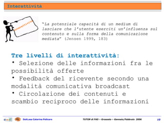 “ La potenziale capacità di un medium di lasciare che l’utente eserciti un’influenza sul contenuto e sulla forma della comunicazione mediata ” (Jensen 1999, 183) Tre livelli di interattività: Selezione delle informazioni fra le possibilità offerte Feedback del ricevente secondo una modalità comunicativa broadcast Circolazione dei contenuti e scambio reciproco delle informazioni Interattività Interattività 