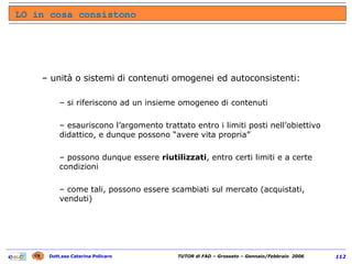 unità o sistemi di contenuti omogenei ed autoconsistenti: si riferiscono ad un insieme omogeneo di contenuti esauriscono l’argomento trattato entro i limiti posti nell’obiettivo didattico, e dunque possono “avere vita propria” possono dunque essere  riutilizzati , entro certi limiti e a certe condizioni come tali, possono essere scambiati sul mercato (acquistati, venduti) LO in cosa consistono 