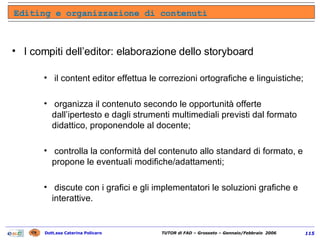 I compiti dell’editor: elaborazione dello storyboard il content editor effettua le correzioni ortografiche e linguistiche; organizza il contenuto secondo le opportunità offerte dall’ipertesto e dagli strumenti multimediali previsti dal formato didattico, proponendole al docente; controlla la conformità del contenuto allo standard di formato, e propone le eventuali modifiche/adattamenti; discute con i grafici e gli implementatori le soluzioni grafiche e interattive. Editing e organizzazione di contenuti 