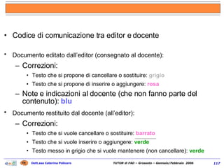 Codice di comunicazione tra editor e docente Documento editato dall’editor (consegnato al docente):   Correzioni: Testo che si propone di cancellare o sostituire:  grigio  Testo che si propone di inserire o aggiungere:  rosa Note e indicazioni al docente (che non fanno parte del contenuto):  blu Documento restituito dal docente (all’editor):   Correzioni: Testo che si vuole cancellare o sostituire:  barrato Testo che si vuole inserire o aggiungere:  verde  Testo messo in grigio che si vuole mantenere (non cancellare):  verde 