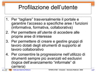 Profilazione dell’utente Per “tagliare” trasversalmente il portale e garantire l’accesso a specifiche aree / funzioni (informativa, formativa, collaborativa) Per permettere all’utente di accedere alle proprie aree di interesse Per permettere di creare e gestire gruppi di lavoro dotati degli strumenti di supporto al lavoro collaborativo Per consentire la progressione nell’utilizzo di strumenti sempre più avanzati ed esclusivi (logica dell’avanzamento “informale” di carriera) 