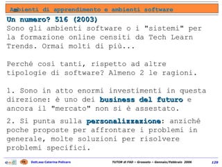 Un numero? 516 (2003) Sono gli ambienti software o i "sistemi" per la formazione online censiti da Tech Learn Trends. Ormai molti di più... Perché così tanti, rispetto ad altre tipologie di software? Almeno 2 le ragioni.  1. Sono in atto enormi investimenti in questa direzione: è uno dei  business del futuro  e ancora il "mercato" non si è assestato.  2. Si punta sulla  personalizzazione : anziché poche proposte per affrontare i problemi in generale, molte soluzioni per risolvere problemi specifici. A m bienti di apprendimento e ambienti software 
