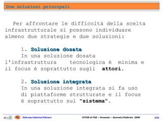 Per affrontare le difficoltà della scelta infrastrutturale si possono individuare almeno due strategie e due soluzioni: 1.  Soluzione dosata   In una soluzione dosata  l'infrastruttura  tecnologica è  minima e il focus è soprattutto sugli  attori . 2.  Soluzione integrata   In una soluzione integrata si fa uso  di piattaforme strutturate e il focus  è soprattutto sul  "sistema" . Due soluzioni principali 