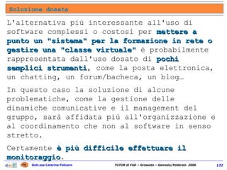 L'alternativa più interessante all'uso di software complessi o costosi per  mettere a punto un "sistema" per la formazione in rete o gestire una "classe virtuale"   è probabilmente rappresentata dall'uso dosato di  pochi semplici strumenti , come la posta elettronica, un chatting, un forum/bacheca, un blog… In questo caso la soluzione di alcune problematiche, come la gestione delle dinamiche comunicative e il management del gruppo, sarà affidata più all'organizzazione e al coordinamento che non al software in senso stretto.  Certamente  è più difficile effettuare il monitoraggio . Soluzione dosata 