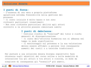 Soluzione dosata Per puntare a una soluzione dosata bisogna soprattutto fare chiarezza sugli obiettivi del corso online e sulle modalità di interazione tra gli attori e tra attori e risorse, in modo da scegliere di conseguenza gli "utensili" più adatti.   I punti di forza:   · L'assenza di una vera e propria piattaforma garantisce estrema flessibilità nella gestione del processo  · Il costo iniziale è molto basso e non sono richiesti particolari investimenti  · Non sono richieste particolari abilità agli attori coinvolti e le attività possono cominciare subito  I punti di debolezza:  · Continuo rischio di "overload" del tutor e rischi generali di disorganizzazione  · Il costo dell'attività formativa non si abbassa nel tempo in modo significativo  · Il monitoraggio sul processo e la sua valutazione devono essere affidati a persone (con conseguente aumenti dei costi) o a tecniche tradizionali 