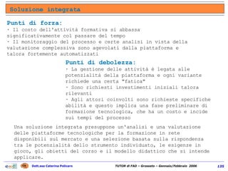 Soluzione integrata Una soluzione integrata presuppone un'analisi e una valutazione delle piattaforme tecnologiche per la formazione in rete disponibili sul mercato e una selezione basata sulla rispondenza tra le potenzialità dello strumento individuato, le esigenze in gioco, gli obietti del corso e il modello didattico che si intende applicare.  Punti di forza:  · Il costo dell'attività formativa si abbassa significativamente col passare del tempo  · Il monitoraggio del processo e certe analisi in vista della valutazione complessiva sono agevolati dalla piattaforma e talora fortemente automatizzati  Punti di debolezza:  · La gestione delle attività è legata alle potenzialità della piattaforma e ogni variante richiede una certa "fatica"  · Sono richiesti investimenti iniziali talora rilevanti  · Agli attori coinvolti sono richieste specifiche abilità e questo implica una fase preliminare di formazione tecnologica, che ha un costo e incide sui tempi del processo 