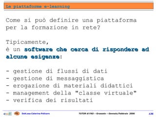 Come si può definire una piattaforma per la formazione in rete? Tipicamente,  è un  software che cerca di rispondere ad alcune esigenze :  - gestione di flussi di dati  - gestione di messaggistica  - erogazione di materiali didattici  - management della "classe virtuale"  - verifica dei risultati Le piattaforme e-learning 