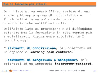 Da un lato si va verso l'integrazione di una sempre più ampia gamma di potenzialità e funzionalità in un solo ambiente con caratteristiche multifunzionali. Dall'altro lato si progettano e si diffondono software per la formazione in rete sempre più specializzati, tipicamente suddivisi in 2 grandi gruppi:  strumenti di condivisione , più orientati ad un approccio  learning team-centered .  -  strumenti di erogazione e management , più orientati ad un approccio  instructor-centered . Due le tendenze più attuali 