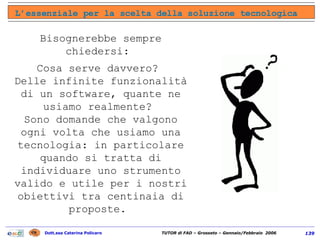 L’essenziale per la scelta della soluzione tecnologica Bisognerebbe sempre chiedersi:  Cosa serve davvero?  Delle infinite funzionalità di un software, quante ne usiamo realmente?  Sono domande che valgono ogni volta che usiamo una tecnologia: in particolare quando si tratta di individuare uno strumento valido e utile per i nostri obiettivi tra centinaia di proposte.  