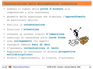 aumenta il numero delle  porte d'accesso  alla comprensione e alla conoscenza permette delle esperienze che stimolano l' apprendimento  di particolari abilità facilita la  concentrazione focalizza l' attenzione consente un elevato livello  d'immersione canalizza la conoscenza sotto  nuove forme   crea  collegamenti  tra oggetti raccoglie immense  basi di dati L'ipermedia  contestualizza il testo Rappresenta la conoscenza in diverse  prospettive multidisciplinari Stimola l’apprendimento, la ricerca, l’autonomia  Caratteristiche della Multimedialità interattiva 
