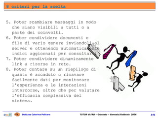 5. Poter scambiare messaggi in modo che siano visibili a tutti o a parte dei coinvolti.  6. Poter condividere documenti e file di vario genere inviandoli al server e ottenendo automaticamente indici aggiornati per consultarli  7. Poter condividere dinamicamente link a risorse in rete. 8. Poter contare su un riepilogo di quanto è accaduto o ricavare facilmente dati per monitorare l'esperienza e le interazioni intercorse, oltre che per valutare l'efficacia complessiva del sistema. 8 criteri per la scelta 